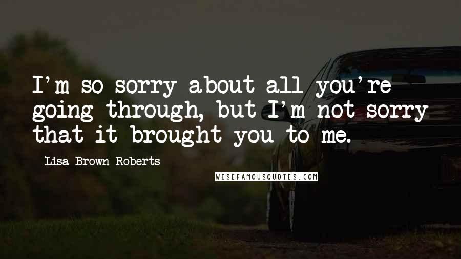 Lisa Brown Roberts Quotes: I'm so sorry about all you're going through, but I'm not sorry that it brought you to me.