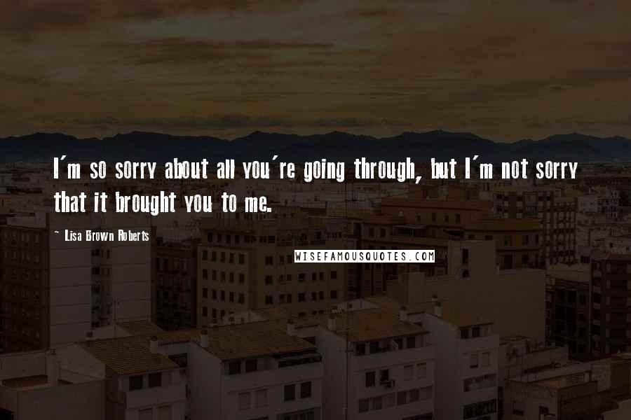 Lisa Brown Roberts Quotes: I'm so sorry about all you're going through, but I'm not sorry that it brought you to me.