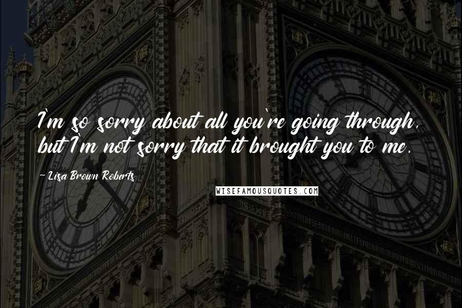 Lisa Brown Roberts Quotes: I'm so sorry about all you're going through, but I'm not sorry that it brought you to me.