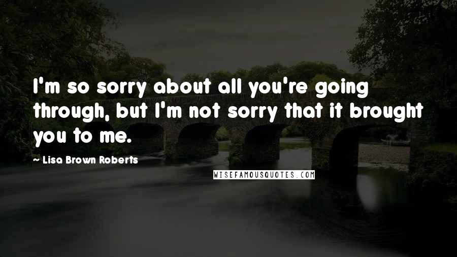Lisa Brown Roberts Quotes: I'm so sorry about all you're going through, but I'm not sorry that it brought you to me.