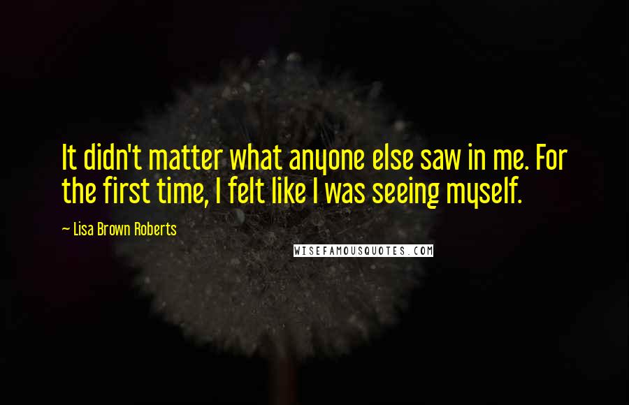 Lisa Brown Roberts Quotes: It didn't matter what anyone else saw in me. For the first time, I felt like I was seeing myself.