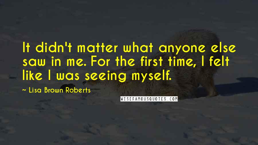 Lisa Brown Roberts Quotes: It didn't matter what anyone else saw in me. For the first time, I felt like I was seeing myself.