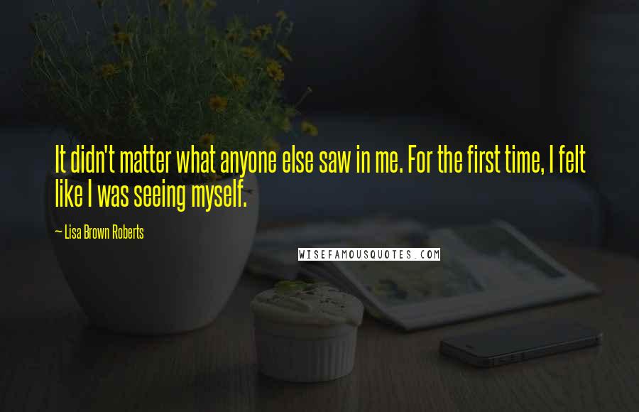 Lisa Brown Roberts Quotes: It didn't matter what anyone else saw in me. For the first time, I felt like I was seeing myself.