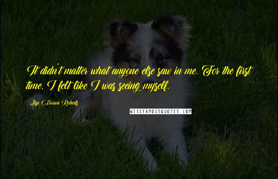 Lisa Brown Roberts Quotes: It didn't matter what anyone else saw in me. For the first time, I felt like I was seeing myself.