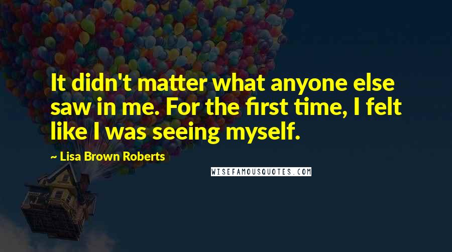 Lisa Brown Roberts Quotes: It didn't matter what anyone else saw in me. For the first time, I felt like I was seeing myself.