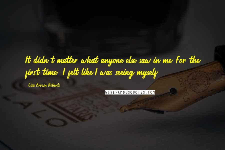 Lisa Brown Roberts Quotes: It didn't matter what anyone else saw in me. For the first time, I felt like I was seeing myself.