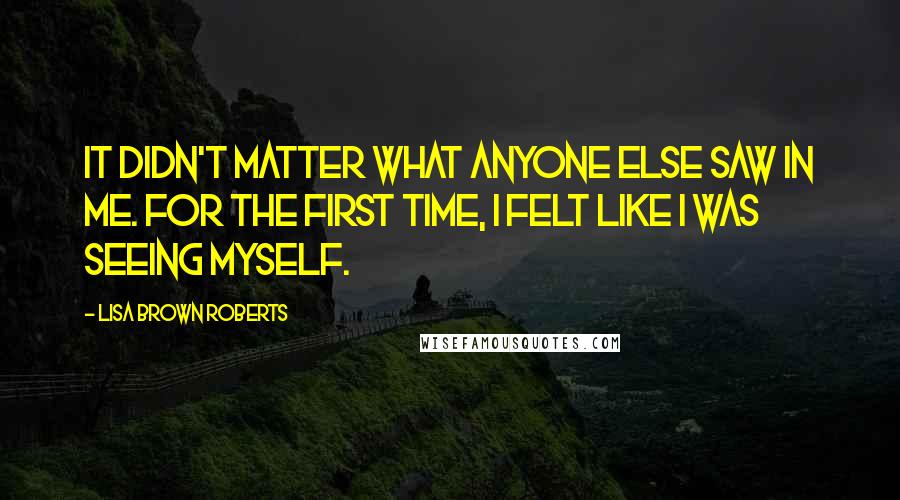 Lisa Brown Roberts Quotes: It didn't matter what anyone else saw in me. For the first time, I felt like I was seeing myself.