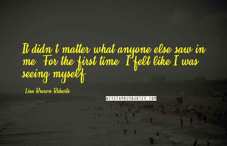 Lisa Brown Roberts Quotes: It didn't matter what anyone else saw in me. For the first time, I felt like I was seeing myself.