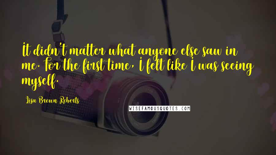 Lisa Brown Roberts Quotes: It didn't matter what anyone else saw in me. For the first time, I felt like I was seeing myself.