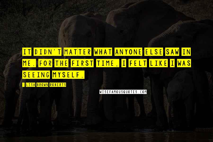 Lisa Brown Roberts Quotes: It didn't matter what anyone else saw in me. For the first time, I felt like I was seeing myself.