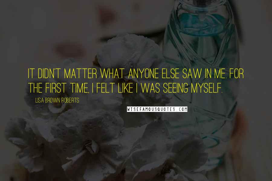 Lisa Brown Roberts Quotes: It didn't matter what anyone else saw in me. For the first time, I felt like I was seeing myself.