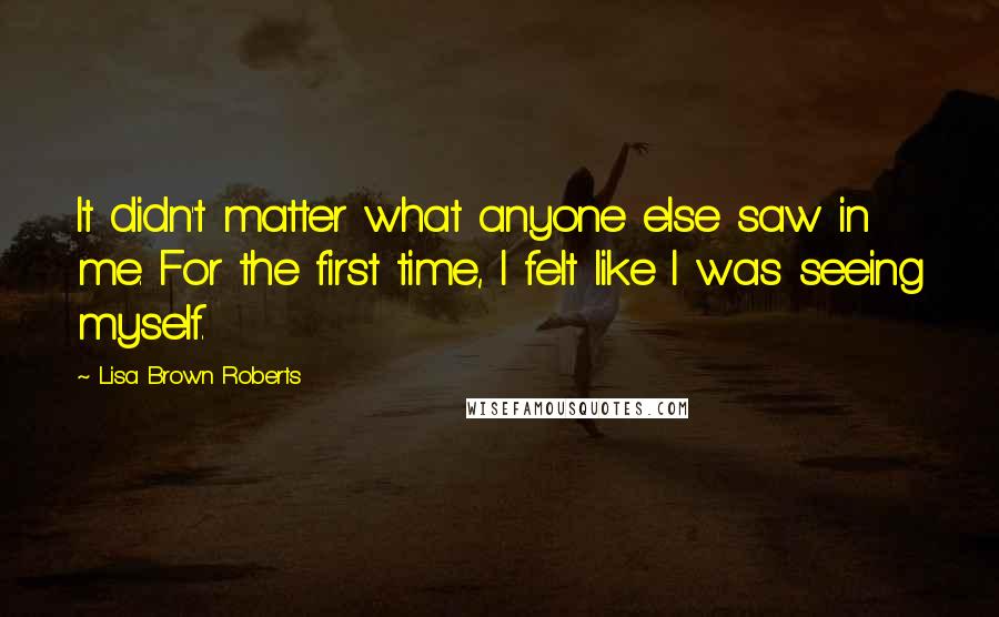 Lisa Brown Roberts Quotes: It didn't matter what anyone else saw in me. For the first time, I felt like I was seeing myself.