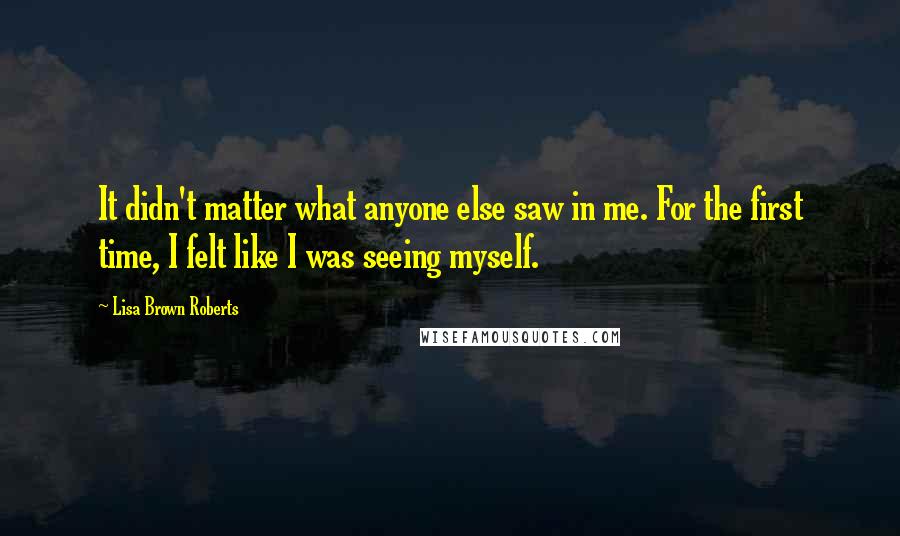 Lisa Brown Roberts Quotes: It didn't matter what anyone else saw in me. For the first time, I felt like I was seeing myself.