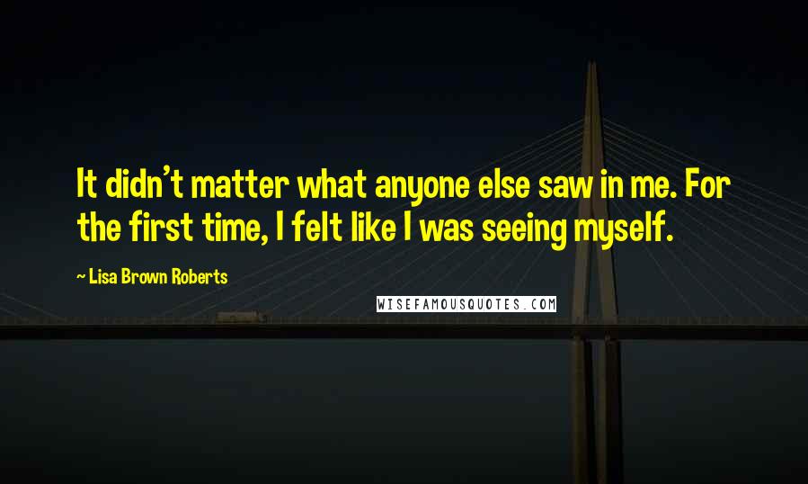 Lisa Brown Roberts Quotes: It didn't matter what anyone else saw in me. For the first time, I felt like I was seeing myself.