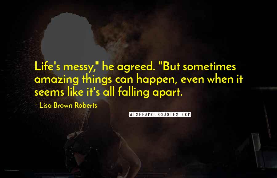 Lisa Brown Roberts Quotes: Life's messy," he agreed. "But sometimes amazing things can happen, even when it seems like it's all falling apart.