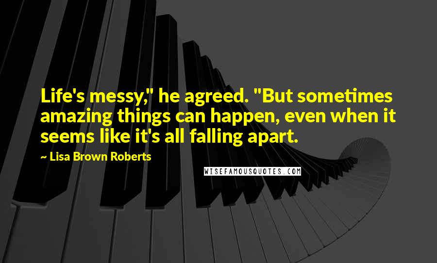 Lisa Brown Roberts Quotes: Life's messy," he agreed. "But sometimes amazing things can happen, even when it seems like it's all falling apart.