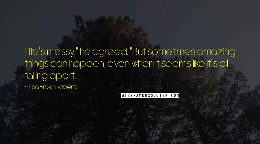 Lisa Brown Roberts Quotes: Life's messy," he agreed. "But sometimes amazing things can happen, even when it seems like it's all falling apart.