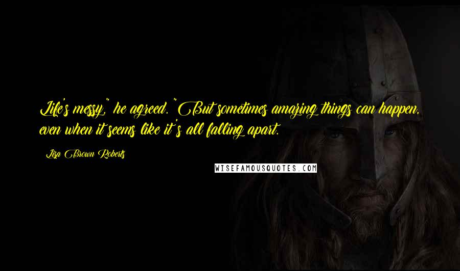 Lisa Brown Roberts Quotes: Life's messy," he agreed. "But sometimes amazing things can happen, even when it seems like it's all falling apart.