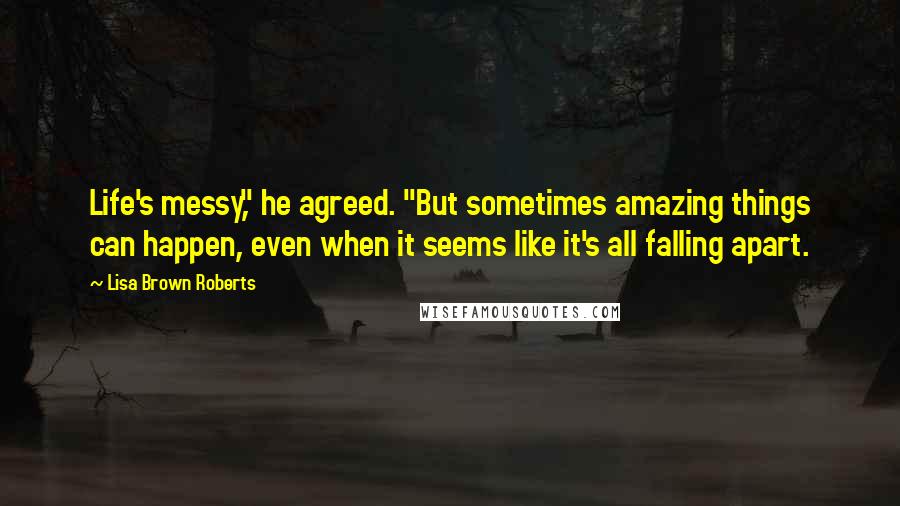 Lisa Brown Roberts Quotes: Life's messy," he agreed. "But sometimes amazing things can happen, even when it seems like it's all falling apart.