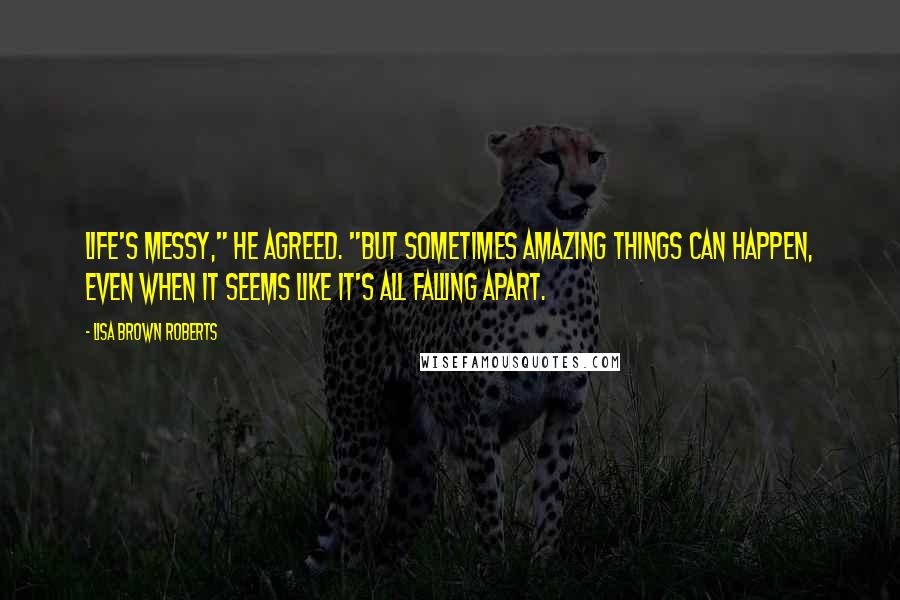 Lisa Brown Roberts Quotes: Life's messy," he agreed. "But sometimes amazing things can happen, even when it seems like it's all falling apart.