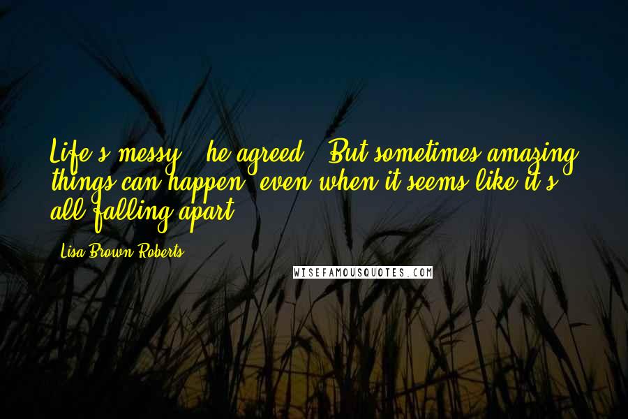 Lisa Brown Roberts Quotes: Life's messy," he agreed. "But sometimes amazing things can happen, even when it seems like it's all falling apart.