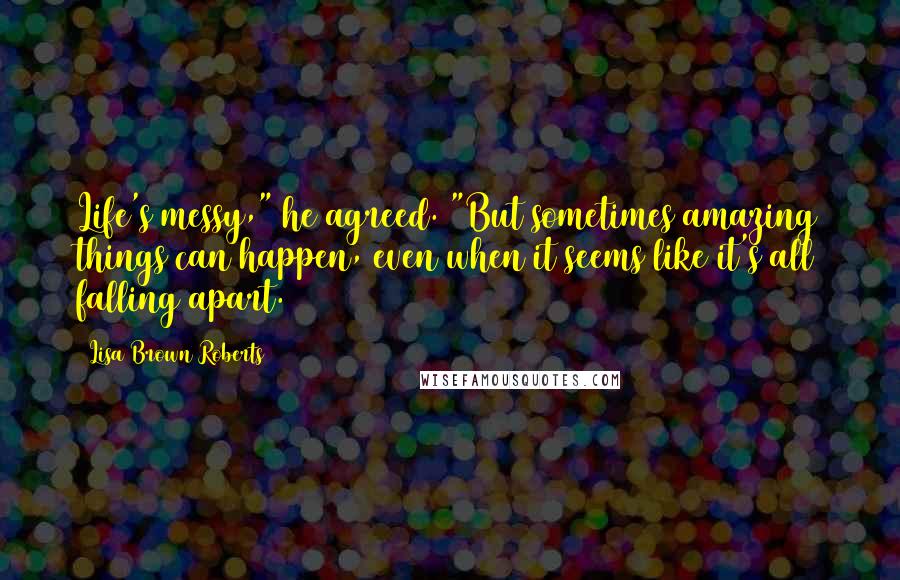 Lisa Brown Roberts Quotes: Life's messy," he agreed. "But sometimes amazing things can happen, even when it seems like it's all falling apart.