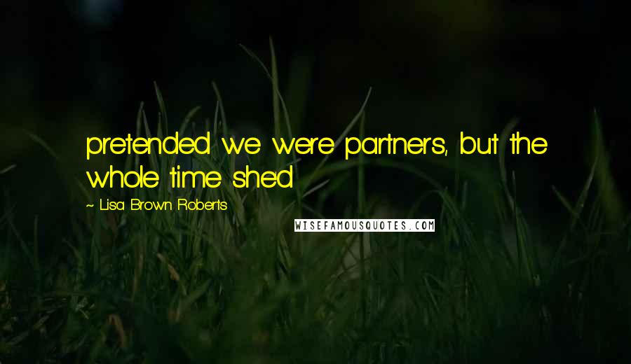 Lisa Brown Roberts Quotes: pretended we were partners, but the whole time she'd