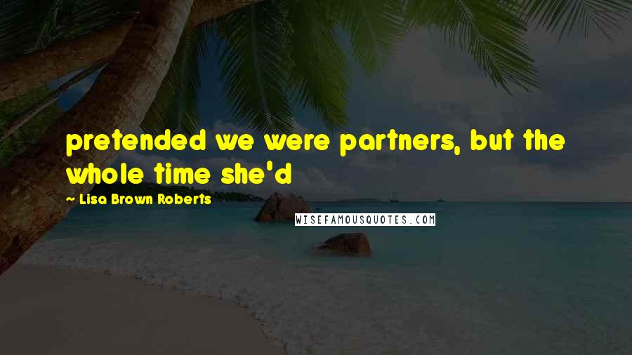 Lisa Brown Roberts Quotes: pretended we were partners, but the whole time she'd