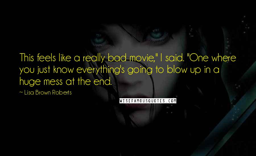 Lisa Brown Roberts Quotes: This feels like a really bad movie," I said. "One where you just know everything's going to blow up in a huge mess at the end.