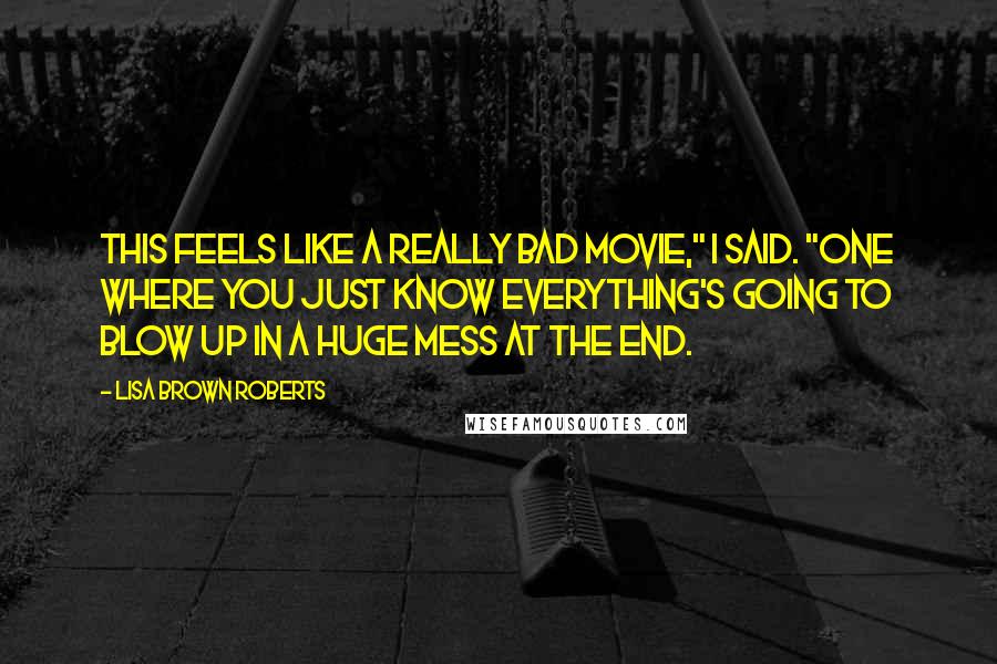 Lisa Brown Roberts Quotes: This feels like a really bad movie," I said. "One where you just know everything's going to blow up in a huge mess at the end.