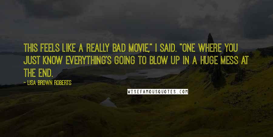 Lisa Brown Roberts Quotes: This feels like a really bad movie," I said. "One where you just know everything's going to blow up in a huge mess at the end.