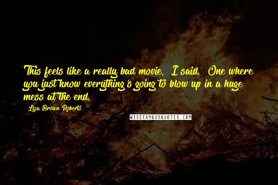 Lisa Brown Roberts Quotes: This feels like a really bad movie," I said. "One where you just know everything's going to blow up in a huge mess at the end.