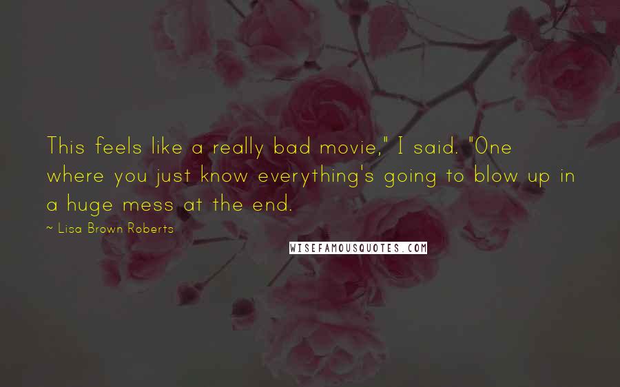 Lisa Brown Roberts Quotes: This feels like a really bad movie," I said. "One where you just know everything's going to blow up in a huge mess at the end.