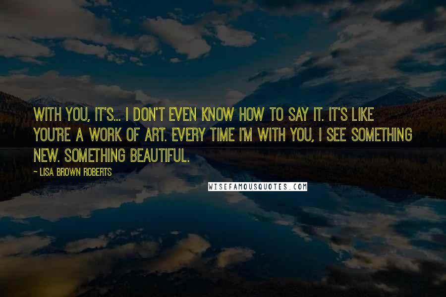 Lisa Brown Roberts Quotes: With you, it's... I don't even know how to say it. It's like you're a work of art. Every time I'm with you, I see something new. Something beautiful.