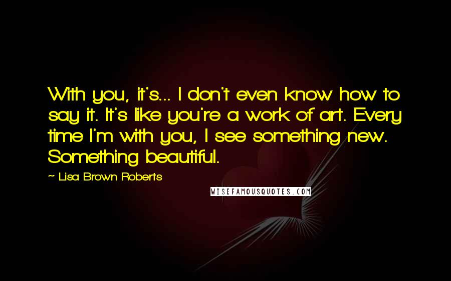 Lisa Brown Roberts Quotes: With you, it's... I don't even know how to say it. It's like you're a work of art. Every time I'm with you, I see something new. Something beautiful.