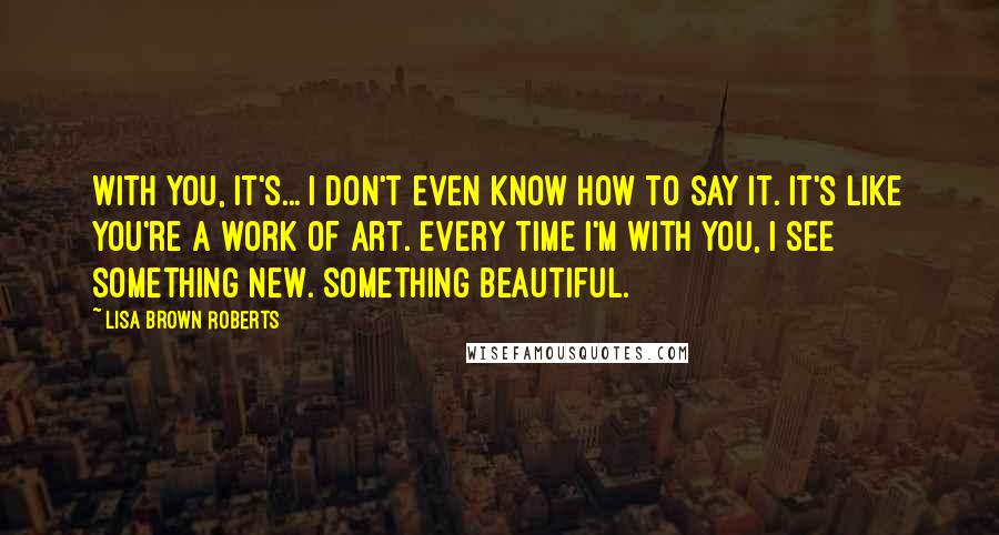 Lisa Brown Roberts Quotes: With you, it's... I don't even know how to say it. It's like you're a work of art. Every time I'm with you, I see something new. Something beautiful.