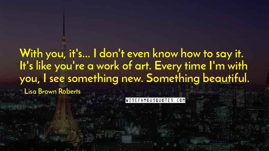 Lisa Brown Roberts Quotes: With you, it's... I don't even know how to say it. It's like you're a work of art. Every time I'm with you, I see something new. Something beautiful.
