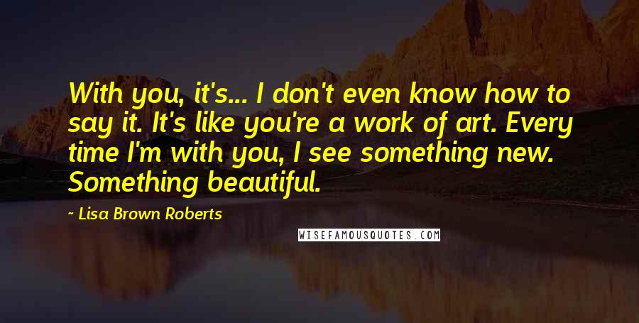 Lisa Brown Roberts Quotes: With you, it's... I don't even know how to say it. It's like you're a work of art. Every time I'm with you, I see something new. Something beautiful.