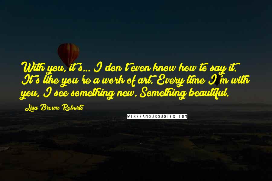 Lisa Brown Roberts Quotes: With you, it's... I don't even know how to say it. It's like you're a work of art. Every time I'm with you, I see something new. Something beautiful.