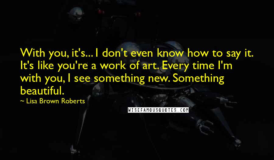 Lisa Brown Roberts Quotes: With you, it's... I don't even know how to say it. It's like you're a work of art. Every time I'm with you, I see something new. Something beautiful.