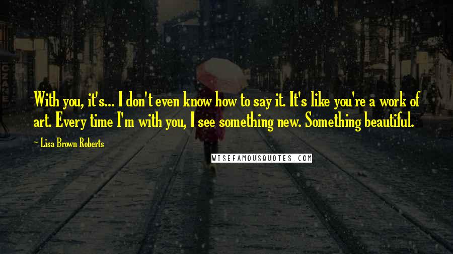 Lisa Brown Roberts Quotes: With you, it's... I don't even know how to say it. It's like you're a work of art. Every time I'm with you, I see something new. Something beautiful.