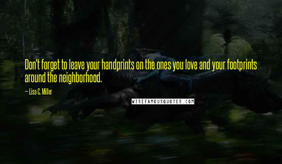 Lisa C. Miller Quotes: Don't forget to leave your handprints on the ones you love and your footprints around the neighborhood.