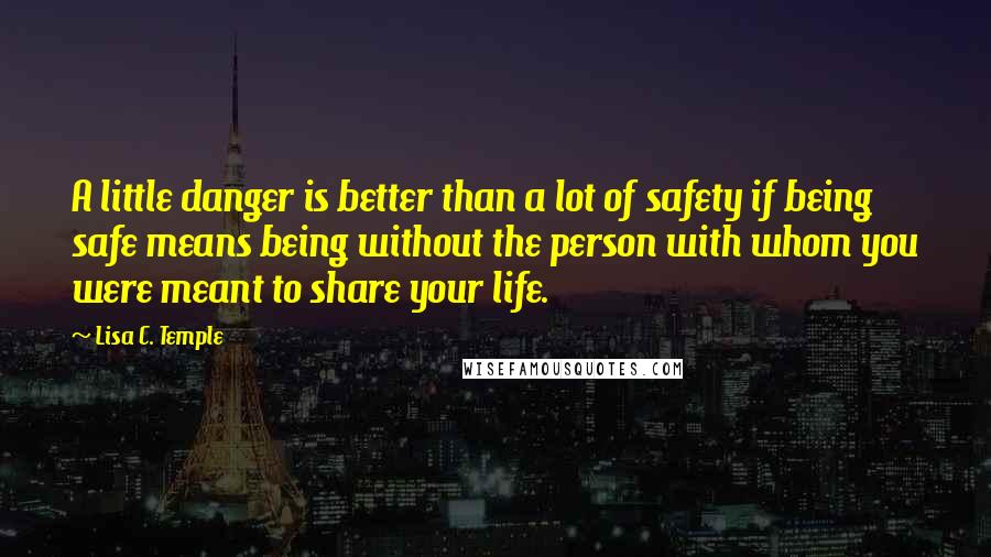 Lisa C. Temple Quotes: A little danger is better than a lot of safety if being safe means being without the person with whom you were meant to share your life.