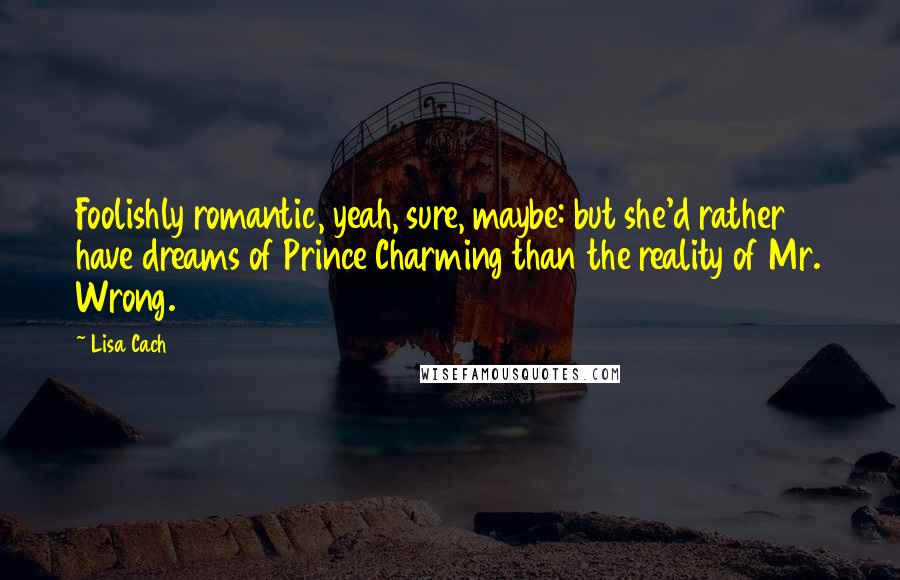 Lisa Cach Quotes: Foolishly romantic, yeah, sure, maybe: but she'd rather have dreams of Prince Charming than the reality of Mr. Wrong.