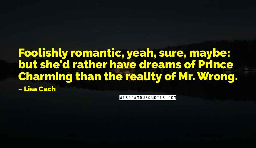 Lisa Cach Quotes: Foolishly romantic, yeah, sure, maybe: but she'd rather have dreams of Prince Charming than the reality of Mr. Wrong.