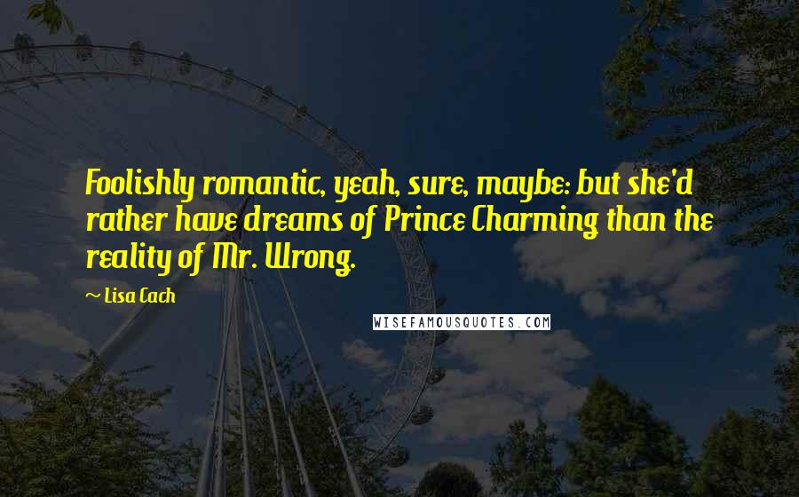Lisa Cach Quotes: Foolishly romantic, yeah, sure, maybe: but she'd rather have dreams of Prince Charming than the reality of Mr. Wrong.