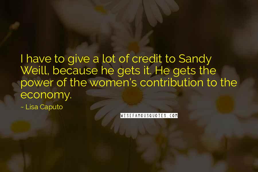 Lisa Caputo Quotes: I have to give a lot of credit to Sandy Weill, because he gets it. He gets the power of the women's contribution to the economy.