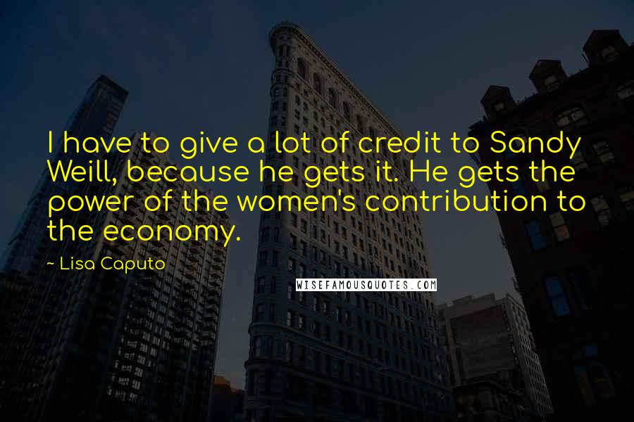 Lisa Caputo Quotes: I have to give a lot of credit to Sandy Weill, because he gets it. He gets the power of the women's contribution to the economy.