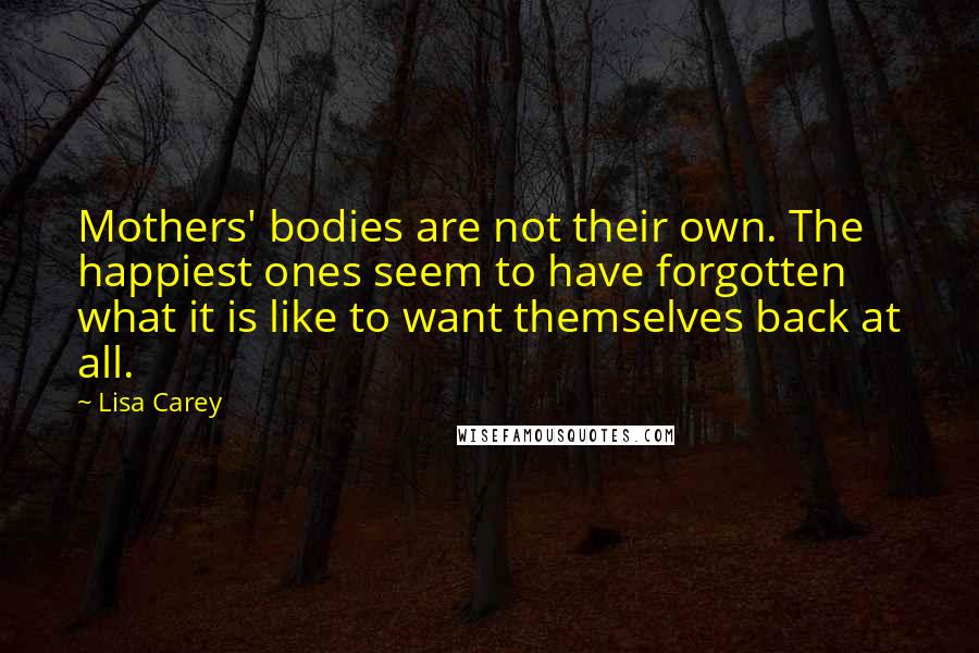 Lisa Carey Quotes: Mothers' bodies are not their own. The happiest ones seem to have forgotten what it is like to want themselves back at all.