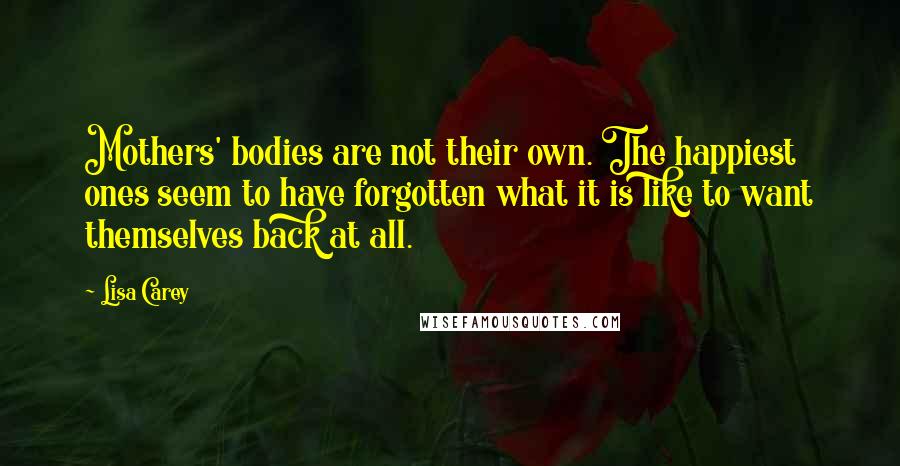 Lisa Carey Quotes: Mothers' bodies are not their own. The happiest ones seem to have forgotten what it is like to want themselves back at all.